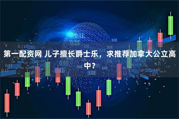 第一配资网 儿子擅长爵士乐，求推荐加拿大公立高中？