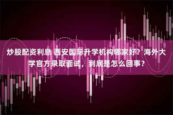 炒股配资利息 西安国际升学机构哪家好？海外大学官方录取面试，到底是怎么回事？