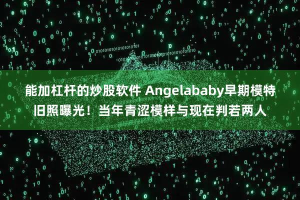 能加杠杆的炒股软件 Angelababy早期模特旧照曝光！当年青涩模样与现在判若两人