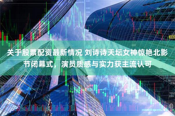 关于股票配资最新情况 刘诗诗天坛女神惊艳北影节闭幕式，演员质感与实力获主流认可