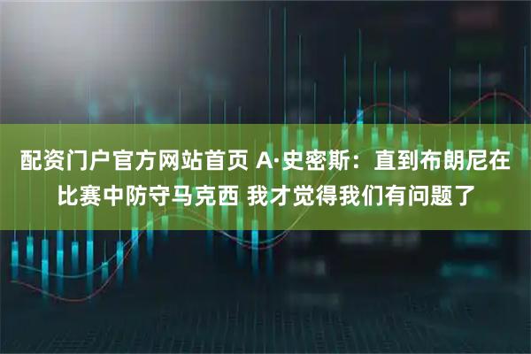 配资门户官方网站首页 A·史密斯：直到布朗尼在比赛中防守马克西 我才觉得我们有问题了