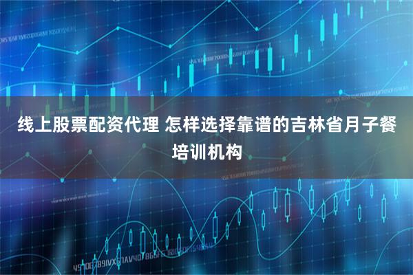 线上股票配资代理 怎样选择靠谱的吉林省月子餐培训机构