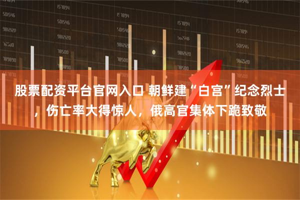 股票配资平台官网入口 朝鲜建“白宫”纪念烈士，伤亡率大得惊人，俄高官集体下跪致敬