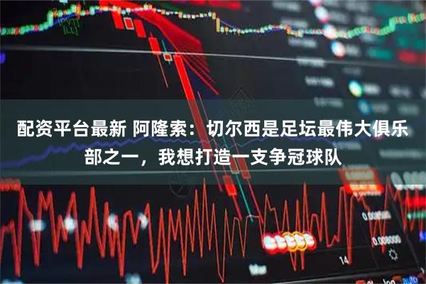 配资平台最新 阿隆索：切尔西是足坛最伟大俱乐部之一，我想打造一支争冠球队