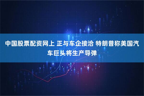 中国股票配资网上 正与车企接洽 特朗普称美国汽车巨头将生产导弹