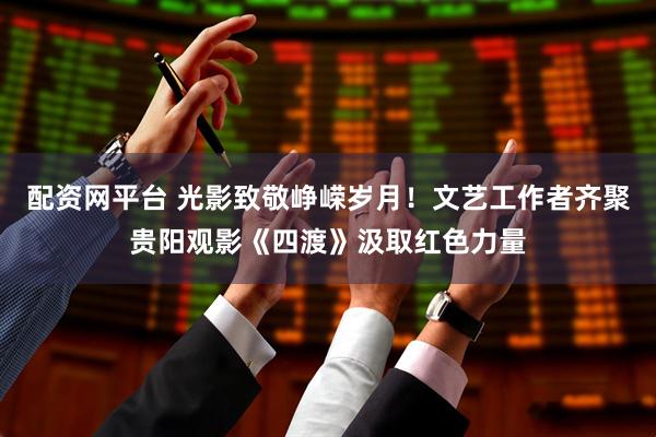 配资网平台 光影致敬峥嵘岁月！文艺工作者齐聚贵阳观影《四渡》汲取红色力量