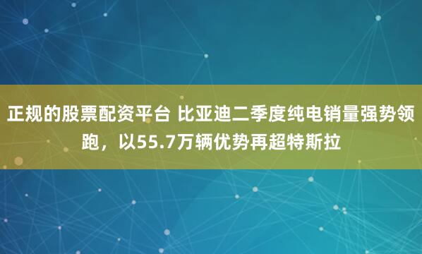 正规的股票配资平台 比亚迪二季度纯电销量强势领跑，以55.7万辆优势再超特斯拉