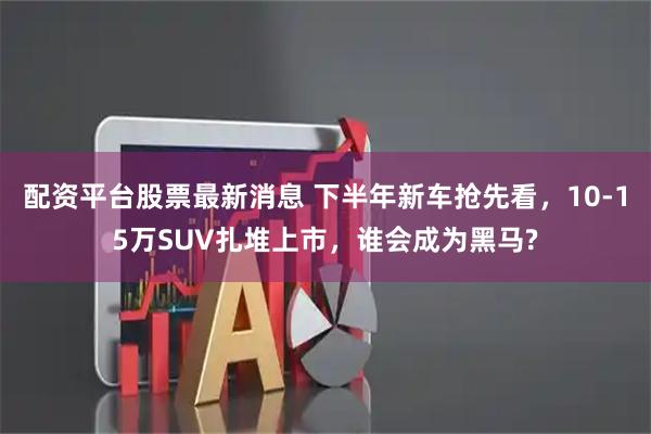配资平台股票最新消息 下半年新车抢先看，10-15万SUV扎堆上市，谁会成为黑马?