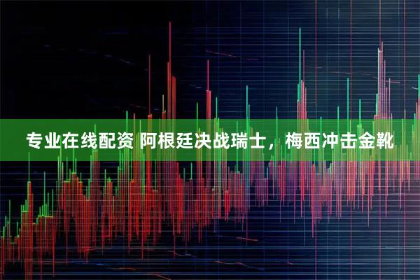 专业在线配资 阿根廷决战瑞士，梅西冲击金靴