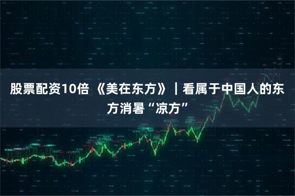 股票配资10倍 《美在东方》｜看属于中国人的东方消暑“凉方”