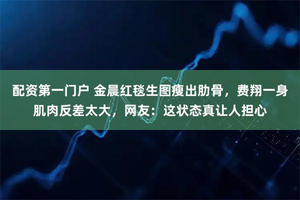 配资第一门户 金晨红毯生图瘦出肋骨，费翔一身肌肉反差太大，网友：这状态真让人担心