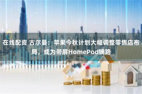 在线配资 古尔曼：苹果今秋计划大幅调整零售店布局，或为带屏HomePod铺路