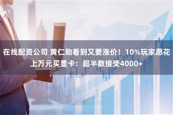 在线配资公司 黄仁勋看到又要涨价！10%玩家愿花上万元买显卡：超半数接受4000+