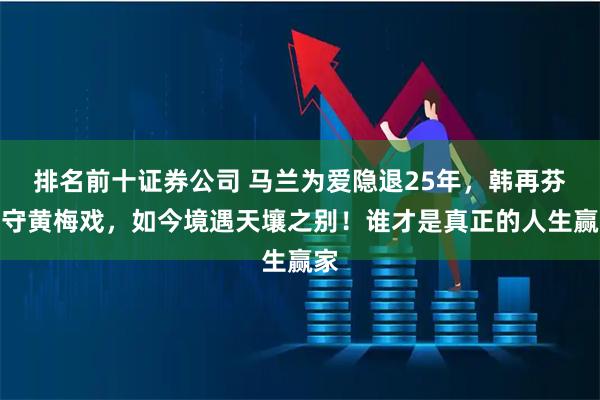 排名前十证券公司 马兰为爱隐退25年，韩再芬坚守黄梅戏，如今境遇天壤之别！谁才是真正的人生赢家