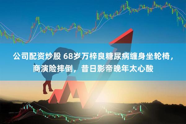 公司配资炒股 68岁万梓良糖尿病缠身坐轮椅，商演险摔倒，昔日影帝晚年太心酸