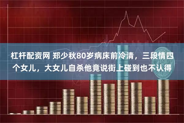 杠杆配资网 郑少秋80岁病床前冷清，三段情四个女儿，大女儿自杀他竟说街上碰到也不认得
